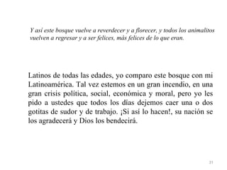 Y así este bosque vuelve a reverdecer y a florecer, y todos los animalitos
vuelven a regresar y a ser felices, más felices de lo que eran.




Latinos de todas las edades, yo comparo este bosque con mi
Latinoamérica. Tal vez estemos en un gran incendio, en una
gran crisis política, social, económica y moral, pero yo les
pido a ustedes que todos los días dejemos caer una o dos
gotitas de sudor y de trabajo. ¡Si así lo hacen!, su nación se
los agradecerá y Dios los bendecirá.




                                                                       31
 