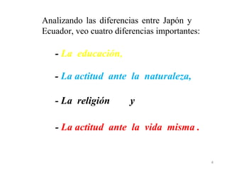 Analizando las diferencias entre Japón y
Ecuador, veo cuatro diferencias importantes:

   - La educación,

   - La actitud ante la naturaleza,

   - La religión        y

   - La actitud ante la vida misma .


                                               4
 