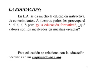LA EDUCACION:
       En L.A. se da mucho la educación instructiva,
de conocimientos. A nuestros padres les preocupa el
5, el 6, el 8 pero ¿y la educación formativa?, ¿qué
valores son los inculcados en nuestras escuelas?




      Esta educación se relaciona con la educación
necesaria en un empresario de éxito.
                              éxito

                                                       5
 