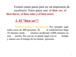 Existen cuatro pasos para ser un empresario de
      excelencia. Estos pasos son: el bien ser, el
bien hacer, el bien estar y el bien tener.

        1. El "bien ser":
        Honesto, puntual y disciplinado. Por ejemplo: aquí
están cerca de 400 personas. Si       el conferencista llega
10 minutos tarde,     estamos perdiendo 4,000 minutos en
esta nación. Por eso no se puede jugar con el        tiempo
y menos con el tiempo de las demás personas.




                                                               6
 