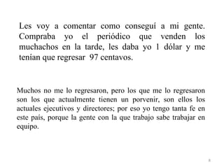 Les voy a comentar como conseguí a mi gente.
Compraba yo el periódico que venden los
muchachos en la tarde, les daba yo 1 dólar y me
tenían que regresar 97 centavos.


Muchos no me lo regresaron, pero los que me lo regresaron
son los que actualmente tienen un porvenir, son ellos los
actuales ejecutivos y directores; por eso yo tengo tanta fe en
este país, porque la gente con la que trabajo sabe trabajar en
equipo.



                                                                 8
 