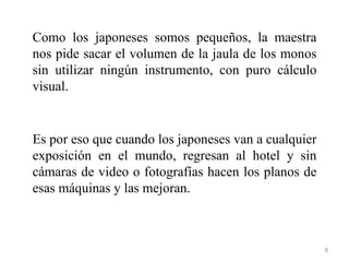 Como los japoneses somos pequeños, la maestra
nos pide sacar el volumen de la jaula de los monos
sin utilizar ningún instrumento, con puro cálculo
visual.


Es por eso que cuando los japoneses van a cualquier
exposición en el mundo, regresan al hotel y sin
cámaras de video o fotografías hacen los planos de
esas máquinas y las mejoran.



                                                      9
 