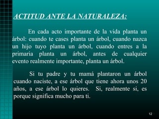 ACTITUD ANTE LA NATURALEZA:

       En cada acto importante de la vida planta un
árbol: cuando te cases planta un árbol, cuando nazca
un hijo tuyo planta un árbol, cuando entres a la
primaria planta un árbol, antes de cualquier
evento realmente importante, planta un árbol.

      Si tu padre y tu mamá plantaron un árbol
cuando naciste, a ese árbol que tiene ahora unos 20
años, a ese árbol lo quieres. Si, realmente si, es
porque significa mucho para ti.

                                                       12
 