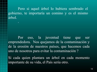 Pero si aquel árbol lo hubiera sembrado el
gobierno, te importaría un comino y es el mismo
árbol.
       .



      Por eso, la juventud tiene que ser
emprendedora. Nos quejamos de la contaminación y
de la erosión de nuestros países, que hacemos cada
uno de nosotros para evitar la contaminación ?
Si cada quien plantara un árbol en cada momento
importante de su vida, el País seria otro.
                                                     13
 