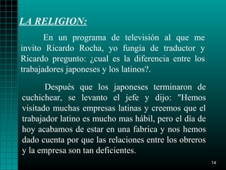 LA RELIGION:
       En un programa de televisión al que me
invito Ricardo Rocha, yo fungía de traductor y
Ricardo pregunto: ¿cual es la diferencia entre los
trabajadores japoneses y los latinos?.

       Después que los japoneses terminaron de
cuchichear, se levanto el jefe y dijo: "Hemos
visitado muchas empresas latinas y creemos que el
trabajador latino es mucho mas hábil, pero el día de
hoy acabamos de estar en una fabrica y nos hemos
dado cuenta por que las relaciones entre los obreros
y la empresa son tan deficientes.
                                                       14
 
