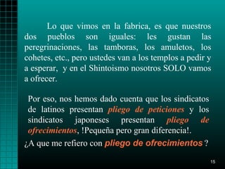 Lo que vimos en la fabrica, es que nuestros
dos pueblos son iguales: les gustan las
peregrinaciones, las tamboras, los amuletos, los
cohetes, etc., pero ustedes van a los templos a pedir y
a esperar, y en el Shintoismo nosotros SOLO vamos
a ofrecer.

 Por eso, nos hemos dado cuenta que los sindicatos
 de latinos presentan pliego de peticiones y los
 sindicatos japoneses presentan pliego de
 ofrecimientos, !Pequeña pero gran diferencia!.
¿A que me refiero con pliego de ofrecimientos ?
                                                      15
 