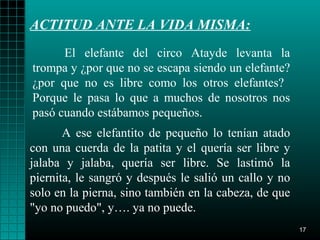 ACTITUD ANTE LA VIDA MISMA:
      El elefante del circo Atayde levanta la
trompa y ¿por que no se escapa siendo un elefante?
¿por que no es libre como los otros elefantes?
Porque le pasa lo que a muchos de nosotros nos
pasó cuando estábamos pequeños.
       A ese elefantito de pequeño lo tenían atado
con una cuerda de la patita y el quería ser libre y
jalaba y jalaba, quería ser libre. Se lastimó la
piernita, le sangró y después le salió un callo y no
solo en la pierna, sino también en la cabeza, de que
"yo no puedo", y…. ya no puede.
                                                       17
 