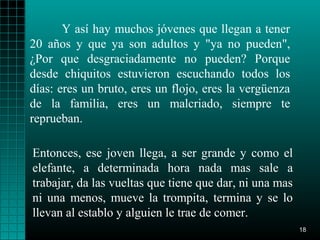 Y así hay muchos jóvenes que llegan a tener
20 años y que ya son adultos y "ya no pueden",
¿Por que desgraciadamente no pueden? Porque
desde chiquitos estuvieron escuchando todos los
días: eres un bruto, eres un flojo, eres la vergüenza
de la familia, eres un malcriado, siempre te
reprueban.

Entonces, ese joven llega, a ser grande y como el
elefante, a determinada hora nada mas sale a
trabajar, da las vueltas que tiene que dar, ni una mas
ni una menos, mueve la trompita, termina y se lo
llevan al establo y alguien le trae de comer.
                                                         18
 
