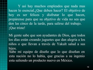 Y así hay muchos empleados que nada mas
hacen lo esencial.¿Que deben hacer? El objetivo de
hoy es ser felices y disfrutar lo que hacen,
prepárense para que su objetivo de vida no sea que
den las cinco de la tarde, para salirse del trabajo.
¡Que triste!

Mi gente sabe que son ayudantes de Dios, que todos
los días están creando juguetes que dan alegría a los
niños o que llevan a través de Yakult salud a sus
hijos.
Sabe mi equipo de diseño que lo que diseñan en
esta nación no lo había, que gracias a su ingenio
esta saliendo un producto nuevo en México.
                                                        19
 