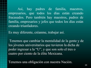 Así, hay padres de familia, maestros,
empresarios, que todos los días están creando
fracasados. Pero también hay maestros, padres de
familia, empresarios y jefes que todos los días están
creando triunfadores.
Es muy diferente, créanme, trabajar así.

 Tenemos que cambiar la mentalidad de la gente y de
los jóvenes universitarios que tuvieron la dicha de
poder ingresar a la “U”, y que son solo el tres o
cuatro por ciento de la élite Mexicana.

Tenemos una obligación con nuestra Nación.
                                                        20
 