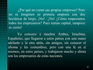 ¿Por qué no crean sus propias empresas? Pero
no se imaginen su primera empresa con dos
hectáreas de largo, ¡No! ¿No! ¿Cómo empezamos
todos los empresarios? Pues tenían capital, tampoco
es cierto!
      Yo conozco a muchos Árabes, Israelitas,
Españoles, que llegaron a estos países con una mano
adelante y la otra atrás, sin amigos, sin conocer el
idioma y las costumbres, pero con una fe en sí
mismos, en estos países, y trabajaron mucho y ahora
son los empresarios de estas naciones.

                                                       21
 