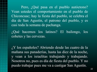 Pero, ¿Qué pasa en el pueblo autóctono?
Vean ustedes el comportamiento en el pueblo de
Chiconcuac; hay la fiesta del pueblo, se celebra el
dia de San Agustín, el patrono del pueblo, y es
casi toda la semana de pachanga.
¿Qué hacemos los latinos? El bailongo, los
cohetes y las cervezas.


¿Y los españoles? Abriendo desde las cuatro de la
mañana sus panaderías, hasta las diez de la noche,
y vean a los israelitas trabajando y trabajando.
Nosotros no, pues es día de fiesta del pueblo. Y no
puedo trabajar pues me va a castigar San Agustín.
                                                      22
 