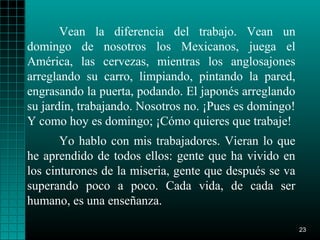 Vean la diferencia del trabajo. Vean un
domingo de nosotros los Mexicanos, juega el
América, las cervezas, mientras los anglosajones
arreglando su carro, limpiando, pintando la pared,
engrasando la puerta, podando. El japonés arreglando
su jardín, trabajando. Nosotros no. ¡Pues es domingo!
Y como hoy es domingo; ¡Cómo quieres que trabaje!
       Yo hablo con mis trabajadores. Vieran lo que
he aprendido de todos ellos: gente que ha vivido en
los cinturones de la miseria, gente que después se va
superando poco a poco. Cada vida, de cada ser
humano, es una enseñanza.

                                                        23
 