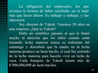 La obligación del empresario, los que
tuvimos la fortuna de haber estudiado, no es nada
más que hacer dinero. Es trabajar y trabajar, y dar
educación.
      Soy director de Yakult. Tenemos 20 años en
esta empresa. ¿Qué es Yakult?
      Hubo un científico japonés al que le llamó
mucho la atención que los niños cuando están
tomando leche materna nunca se enferman del
estómago y descubrió que la madre en la leche
materna produce un lacto bacilo, el cual fue extraído
de la leche materna para hacerlo vivir en leche de
vaca. Cada frasquito de Yakult tienen más de
8’000,000,000 de lacto bacilos.
                                                        24
 