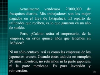 Actualmente vendemos 2’000,000 de
frasquitos diarios. Mis trabajadores son los mejor
pagados en el área de Ixtapaluca. El reparto de
utilidades que reciben, es lo que ganaron en un año
de sueldo.
     Pero, ¿Cuánto retira el empresario, de la
empresa, en estos quince años que tenemos en
México?

Ni un sólo centavo. Así es como las empresas de los
japoneses crecen. Cuando éstas todavía no cumplen
20 años, nosotros, no retiramos ni la parte japonesa
ni la parte mexicana. Es pura inversión y
reinversión.                                           25
 