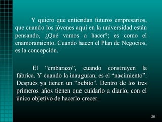 Y quiero que entiendan futuros empresarios,
que cuando los jóvenes aquí en la universidad están
pensando, ¿Qué vamos a hacer?; es como el
enamoramiento. Cuando hacen el Plan de Negocios,
es la concepción.

       El “embarazo”, cuando construyen la
fábrica. Y cuando la inauguran, es el “nacimiento”.
Después ya tienen un “bebito”. Dentro de los tres
primeros años tienen que cuidarlo a diario, con el
único objetivo de hacerlo crecer.

                                                      26
 