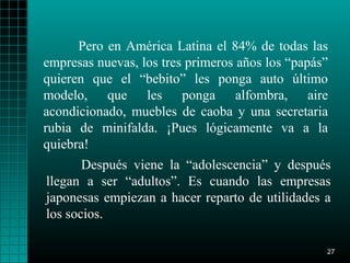 Pero en América Latina el 84% de todas las
empresas nuevas, los tres primeros años los “papás”
quieren que el “bebito” les ponga auto último
modelo, que les ponga alfombra, aire
acondicionado, muebles de caoba y una secretaria
rubia de minifalda. ¡Pues lógicamente va a la
quiebra!
       Después viene la “adolescencia” y después
llegan a ser “adultos”. Es cuando las empresas
japonesas empiezan a hacer reparto de utilidades a
los socios.

                                                  27
 