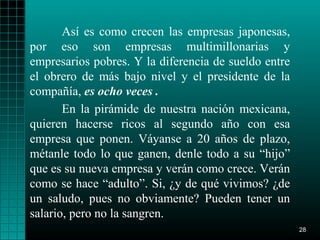 Así es como crecen las empresas japonesas,
por eso son empresas multimillonarias y
empresarios pobres. Y la diferencia de sueldo entre
el obrero de más bajo nivel y el presidente de la
compañía, es ocho veces .
       En la pirámide de nuestra nación mexicana,
quieren hacerse ricos al segundo año con esa
empresa que ponen. Váyanse a 20 años de plazo,
métanle todo lo que ganen, denle todo a su “hijo”
que es su nueva empresa y verán como crece. Verán
como se hace “adulto”. Si, ¿y de qué vivimos? ¿de
un saludo, pues no obviamente? Pueden tener un
salario, pero no la sangren.
                                                      28
 