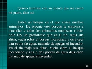 Quiero terminar con un cuento que me contó
mi padre, dice así:

        Había un bosque en el que vivían muchos
animalitos. De repente este bosque se empieza a
incendiar y todos los animalitos empiezan a huir.
Solo hay un gorrioncito que va al río, moja sus
alitas, vuela sobre el bosque incendiado y deja caer
una gotita de agua, tratando de apagar el incendio.
Va al río moja sus alitas, vuela sobre el bosque
incendiado y una o dos gotitas de agua deja caer,
tratando de apagar el incendio.

                                                       29
 