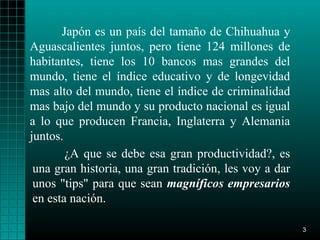 Japón es un país del tamaño de Chihuahua y
Aguascalientes juntos, pero tiene 124 millones de
habitantes, tiene los 10 bancos mas grandes del
mundo, tiene el índice educativo y de longevidad
mas alto del mundo, tiene el índice de criminalidad
mas bajo del mundo y su producto nacional es igual
a lo que producen Francia, Inglaterra y Alemania
juntos.
        ¿A que se debe esa gran productividad?, es
 una gran historia, una gran tradición, les voy a dar
 unos "tips" para que sean magníficos empresarios
 en esta nación.

                                                        3
 