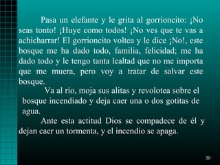 Pasa un elefante y le grita al gorrioncito: ¡No
seas tonto! ¡Huye como todos! ¡No ves que te vas a
achicharrar! El gorrioncito voltea y le dice ¡No!, este
bosque me ha dado todo, familia, felicidad; me ha
dado todo y le tengo tanta lealtad que no me importa
que me muera, pero voy a tratar de salvar este
bosque.
        Va al río, moja sus alitas y revolotea sobre el
 bosque incendiado y deja caer una o dos gotitas de
 agua.
       Ante esta actitud Dios se compadece de él y
dejan caer un tormenta, y el incendio se apaga.


                                                          30
 