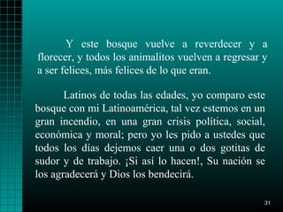 Y este bosque vuelve a reverdecer y a
florecer, y todos los animalitos vuelven a regresar y
a ser felices, más felices de lo que eran.

       Latinos de todas las edades, yo comparo este
bosque con mi Latinoamérica, tal vez estemos en un
gran incendio, en una gran crisis política, social,
económica y moral; pero yo les pido a ustedes que
todos los días dejemos caer una o dos gotitas de
sudor y de trabajo. ¡Si así lo hacen!, Su nación se
los agradecerá y Dios los bendecirá.

                                                    31
 