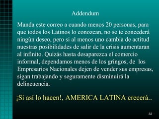 Addendum
Manda este correo a cuando menos 20 personas, para
que todos los Latinos lo conozcan, no se te concederá
ningún deseo, pero si al menos uno cambia de actitud
nuestras posibilidades de salir de la crisis aumentaran
al infinito. Quizás hasta desaparezca el comercio
informal, dependamos menos de los gringos, de los
Empresarios Nacionales dejen de vender sus empresas,
sigan trabajando y seguramente disminuirá la
delincuencia.

¡Si así lo hacen!, AMERICA LATINA crecerá..

                                                     32
 