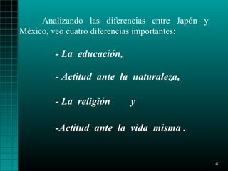 Analizando las diferencias entre Japón y
México, veo cuatro diferencias importantes:

        - La educación,

        - Actitud ante la naturaleza,

        - La religión     y

        -Actitud ante la vida misma .


                                                4
 
