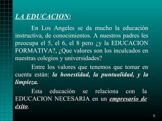 LA EDUCACION:
       En Los Angeles se da mucho la educación
instructiva, de conocimientos. A nuestros padres les
preocupa el 5, el 6, el 8 pero ¿y la EDUCACION
FORMATIVA?, ¿Que valores son los inculcados en
nuestras colegios y universidades?
       Entre los valores que tenemos que tomar en
cuenta están: la honestidad, la puntualidad, y la
limpieza.
       Esta educación se relaciona con la
EDUCACION NECESARIA en un empresario de
éxito.
éxito
                                                       5
 