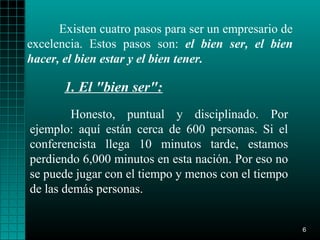 Existen cuatro pasos para ser un empresario de
excelencia. Estos pasos son: el bien ser, el bien
hacer, el bien estar y el bien tener.

       1. El "bien ser":
         Honesto, puntual y disciplinado. Por
ejemplo: aquí están cerca de 600 personas. Si el
conferencista llega 10 minutos tarde, estamos
perdiendo 6,000 minutos en esta nación. Por eso no
se puede jugar con el tiempo y menos con el tiempo
de las demás personas.


                                                       6
 