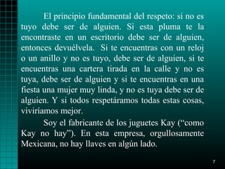 El principio fundamental del respeto: si no es
tuyo debe ser de alguien. Si esta pluma te la
encontraste en un escritorio debe ser de alguien,
entonces devuélvela. Si te encuentras con un reloj
o un anillo y no es tuyo, debe ser de alguien, si te
encuentras una cartera tirada en la calle y no es
tuya, debe ser de alguien y si te encuentras en una
fiesta una mujer muy linda, y no es tuya debe ser de
alguien. Y si todos respetáramos todas estas cosas,
viviríamos mejor.
       Soy el fabricante de los juguetes Kay (“como
Kay no hay”). En esta empresa, orgullosamente
Mexicana, no hay llaves en algún lado.
                                                        7
 