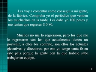 Les voy a comentar como conseguí a mi gente,
de la fabrica. Compraba yo el periódico que venden
los muchachos en la tarde. Les daba yo 100 pesos y
me tenían que regresar $ 0.80.

       Muchos no me lo regresaron, pero los que me
lo regresaron son los que actualmente tienen un
porvenir, a ellos los contrate, son ellos los actuales
ejecutivos y directores, por eso yo tengo tanta fe en
este país porque la gente con la que trabajo sabe
trabajar en equipo.

                                                         8
 