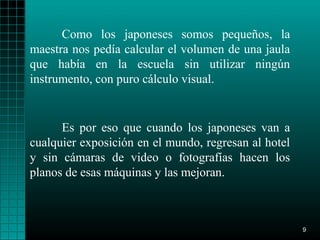 Como los japoneses somos pequeños, la
maestra nos pedía calcular el volumen de una jaula
que había en la escuela sin utilizar ningún
instrumento, con puro cálculo visual.


      Es por eso que cuando los japoneses van a
cualquier exposición en el mundo, regresan al hotel
y sin cámaras de video o fotografías hacen los
planos de esas máquinas y las mejoran.



                                                      9
 