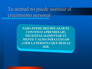 Tu actitud no puede sustituir el
crecimiento personal

      NADA PUEDE REEMPLAZAR EL
         CONTINUO APRENDIZAJE.
         NECESITAS ALIMENTAR TU
       MENTE Y ALMA PARA LLEGAR
      A SER LA PERSONA QUE DESEAS
                   SER.
 
