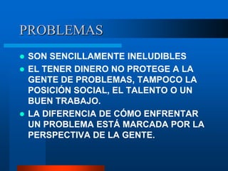 PROBLEMAS
 SON SENCILLAMENTE INELUDIBLES
 EL TENER DINERO NO PROTEGE A LA
  GENTE DE PROBLEMAS, TAMPOCO LA
  POSICIÓN SOCIAL, EL TALENTO O UN
  BUEN TRABAJO.
 LA DIFERENCIA DE CÓMO ENFRENTAR
  UN PROBLEMA ESTÁ MARCADA POR LA
  PERSPECTIVA DE LA GENTE.
 