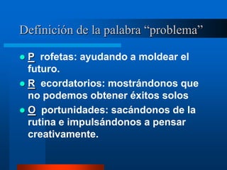 Definición de la palabra “problema”

 P rofetas: ayudando a moldear el
  futuro.
 R ecordatorios: mostrándonos que
  no podemos obtener éxitos solos
 O portunidades: sacándonos de la
  rutina e impulsándonos a pensar
  creativamente.
 