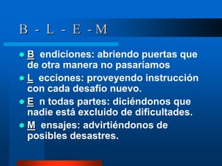 B - L - E -M
 B endiciones: abriendo puertas que
  de otra manera no pasaríamos
 L ecciones: proveyendo instrucción
  con cada desafío nuevo.
 E n todas partes: diciéndonos que
  nadie está excluido de dificultades.
 M ensajes: advirtiéndonos de
  posibles desastres.
 