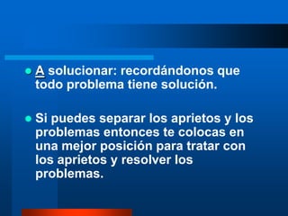    A solucionar: recordándonos que
    todo problema tiene solución.

   Si puedes separar los aprietos y los
    problemas entonces te colocas en
    una mejor posición para tratar con
    los aprietos y resolver los
    problemas.
 