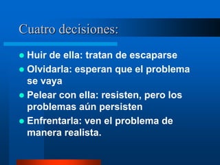 Cuatro decisiones:
 Huir de ella: tratan de escaparse
 Olvidarla: esperan que el problema
  se vaya
 Pelear con ella: resisten, pero los
  problemas aún persisten
 Enfrentarla: ven el problema de
  manera realista.
 