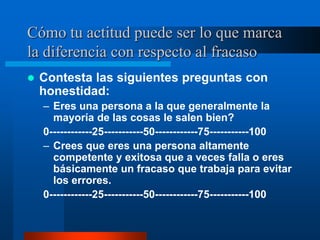 Cómo tu actitud puede ser lo que marca
la diferencia con respecto al fracaso
   Contesta las siguientes preguntas con
    honestidad:
    – Eres una persona a la que generalmente la
      mayoría de las cosas le salen bien?
    0------------25-----------50------------75-----------100
    – Crees que eres una persona altamente
      competente y exitosa que a veces falla o eres
      básicamente un fracaso que trabaja para evitar
      los errores.
    0------------25-----------50------------75-----------100
 