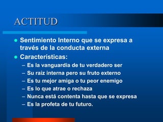 ACTITUD
 Sentimiento Interno que se expresa a
  través de la conducta externa
 Características:
    –   Es la vanguardia de tu verdadero ser
    –   Su raíz interna pero su fruto externo
    –   Es tu mejor amiga o tu peor enemigo
    –   Es lo que atrae o rechaza
    –   Nunca está contenta hasta que se expresa
    –   Es la profeta de tu futuro.
 
