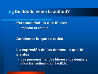    ¿De dónde viene la actitud?

    – Personalidad: lo que tú eres.
      • Impacta tu actitud.


    – Ambiente: lo que te rodea

    – La expresión de los demás: lo que tú
      sientes.
      • Las personas heridas hieren a los demás y
        ellos las lastiman con facilidad.
 