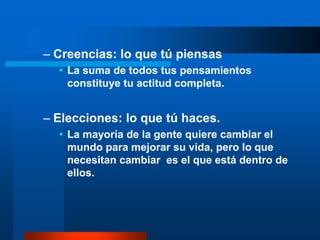 – Creencias: lo que tú piensas
  • La suma de todos tus pensamientos
    constituye tu actitud completa.


– Elecciones: lo que tú haces.
  • La mayoría de la gente quiere cambiar el
    mundo para mejorar su vida, pero lo que
    necesitan cambiar es el que está dentro de
    ellos.
 