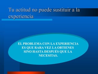 Tu actitud no puede sustituir a la
experiencia



    EL PROBLEMA CON LA EXPERIENCIA
      ES QUE RARA VEZ LA OBTIENES
       SINO HASTA DESPUÉS QUE LA
               NECESITAS.
 