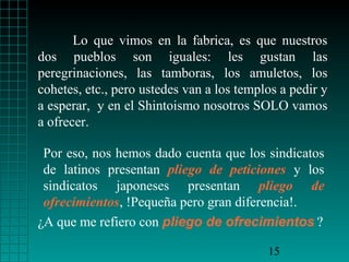 Lo que vimos en la fabrica, es que nuestros
dos pueblos son iguales: les gustan las
peregrinaciones, las tamboras, los amuletos, los
cohetes, etc., pero ustedes van a los templos a pedir y
a esperar, y en el Shintoismo nosotros SOLO vamos
a ofrecer.

 Por eso, nos hemos dado cuenta que los sindicatos
 de latinos presentan pliego de peticiones y los
 sindicatos japoneses presentan pliego de
 ofrecimientos, !Pequeña pero gran diferencia!.
¿A que me refiero con pliego de ofrecimientos ?

                                           15
 