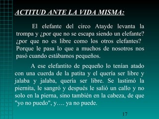 ACTITUD ANTE LA VIDA MISMA:
      El elefante del circo Atayde levanta la
trompa y ¿por que no se escapa siendo un elefante?
¿por que no es libre como los otros elefantes?
Porque le pasa lo que a muchos de nosotros nos
pasó cuando estábamos pequeños.
       A ese elefantito de pequeño lo tenían atado
con una cuerda de la patita y el quería ser libre y
jalaba y jalaba, quería ser libre. Se lastimó la
piernita, le sangró y después le salió un callo y no
solo en la pierna, sino también en la cabeza, de que
"yo no puedo", y…. ya no puede.
                                           17
 
