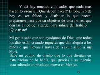 Y así hay muchos empleados que nada mas
hacen lo esencial.¿Que deben hacer? El objetivo de
hoy es ser felices y disfrutar lo que hacen,
prepárense para que su objetivo de vida no sea que
den las cinco de la tarde, para salirse del trabajo.
¡Que triste!

Mi gente sabe que son ayudantes de Dios, que todos
los días están creando juguetes que dan alegría a los
niños o que llevan a través de Yakult salud a sus
hijos.
Sabe mi equipo de diseño que lo que diseñan en
esta nación no lo había, que gracias a su ingenio
esta saliendo un producto nuevo en México.
                                           19
 