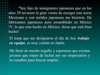 "Soy hijo de inmigrantes japoneses que en los
años 30 tuvieron la gran visión de escoger esta tierra
Mexicana y con moldes japoneses me hicieron. De
fabricantes japoneses pero ensamblado en México
!Y, lo que esta hecho en México, dicen que está bien
hecho!
El tema que me designaron el día de hoy trabajo
en equipo, es muy común en Japón.

Me llenó de mucho orgullo y esperanza que existan
jóvenes que traten de luchar por ser empresarios y
no estudien para buscar empleo .


                                            2
 