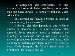 La obligación del empresario, los que
tuvimos la fortuna de haber estudiado, no es nada
más que hacer dinero. Es trabajar y trabajar, y dar
educación.
      Soy director de Yakult. Tenemos 20 años en
esta empresa. ¿Qué es Yakult?
      Hubo un científico japonés al que le llamó
mucho la atención que los niños cuando están
tomando leche materna nunca se enferman del
estómago y descubrió que la madre en la leche
materna produce un lacto bacilo, el cual fue extraído
de la leche materna para hacerlo vivir en leche de
vaca. Cada frasquito de Yakult tienen más de
8’000,000,000 de lacto bacilos.
                                           24
 