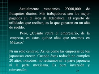 Actualmente vendemos 2’000,000 de
frasquitos diarios. Mis trabajadores son los mejor
pagados en el área de Ixtapaluca. El reparto de
utilidades que reciben, es lo que ganaron en un año
de sueldo.
     Pero, ¿Cuánto retira el empresario, de la
empresa, en estos quince años que tenemos en
México?

Ni un sólo centavo. Así es como las empresas de los
japoneses crecen. Cuando éstas todavía no cumplen
20 años, nosotros, no retiramos ni la parte japonesa
ni la parte mexicana. Es pura inversión y
reinversión.                                25
 